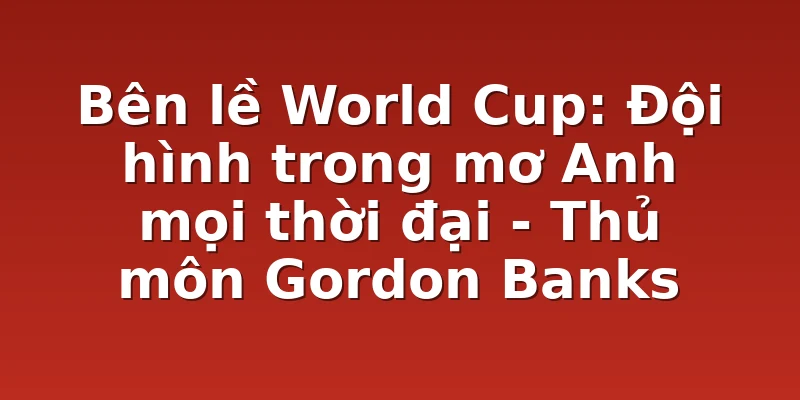 Bên lề World Cup: Đội hình trong mơ Anh mọi thời đại - Thủ môn Gordon Banks