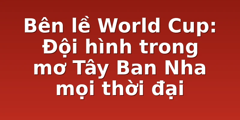 Bên lề World Cup: Đội hình trong mơ Tây Ban Nha mọi thời đại
