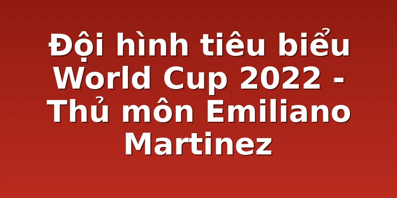 Đội hình tiêu biểu World Cup 2022 - Thủ môn Emiliano Martinez