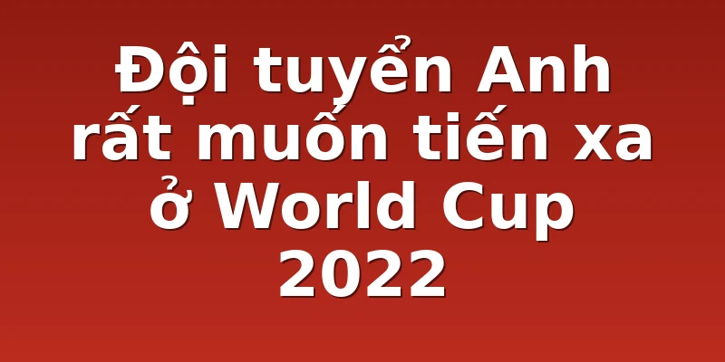 Đội tuyển Anh rất muốn tiến xa ở World Cup 2022