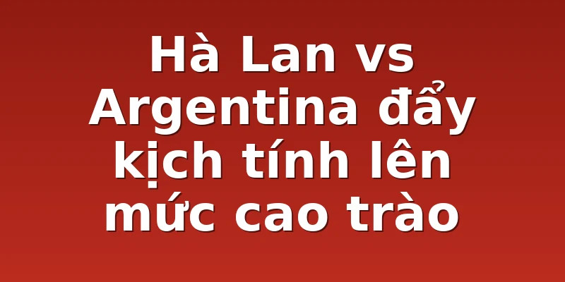 Hà Lan vs Argentina đẩy kịch tính lên mức cao trào