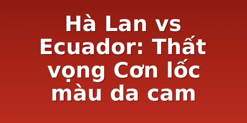 Hà Lan vs Ecuador: Thất vọng Cơn lốc màu da cam