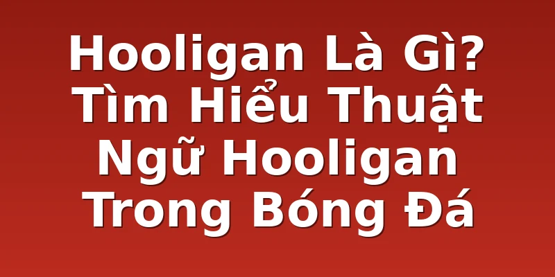 Hooligan Là Gì? Tìm Hiểu Thuật Ngữ Hooligan Trong Bóng Đá