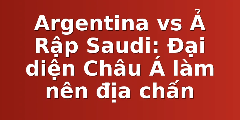 Argentina vs Ả Rập Saudi: Đại diện Châu Á làm nên địa chấn