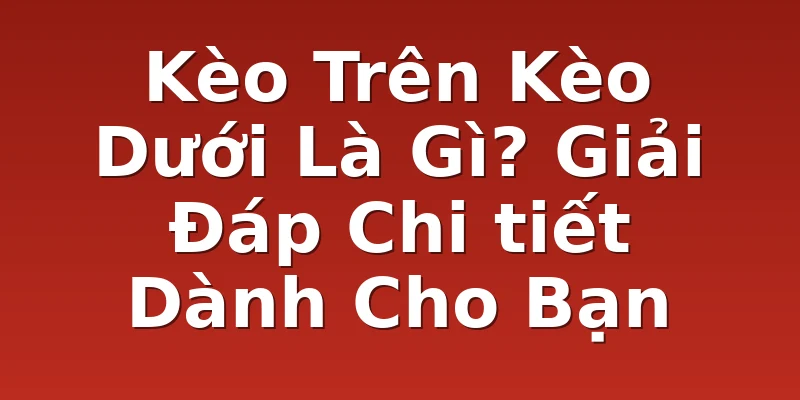 Kèo Trên Kèo Dưới Là Gì? Giải Đáp Chi tiết Dành Cho Bạn