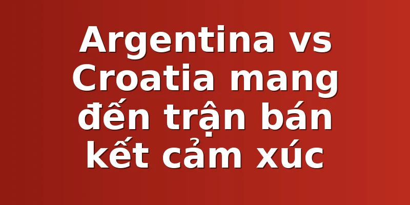 Argentina vs Croatia mang đến trận bán kết cảm xúc