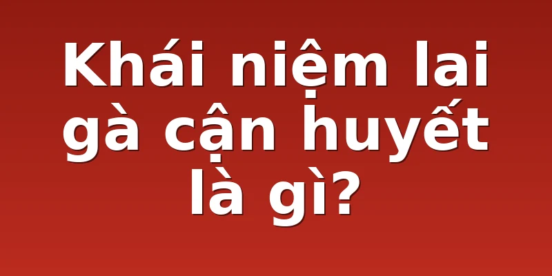 Khái niệm lai gà cận huyết là gì?