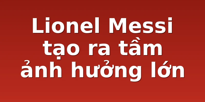 Lionel Messi tạo ra tầm ảnh hưởng lớn