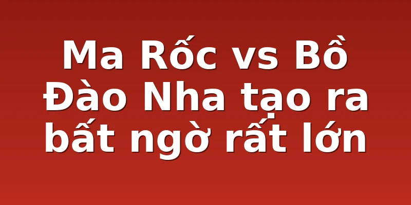 Ma Rốc vs Bồ Đào Nha tạo ra bất ngờ rất lớn