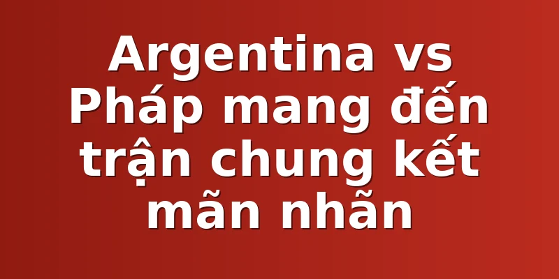 Argentina vs Pháp mang đến trận chung kết mãn nhãn