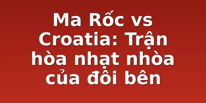 Ma Rốc vs Croatia: Trận hòa nhạt nhòa của đôi bên