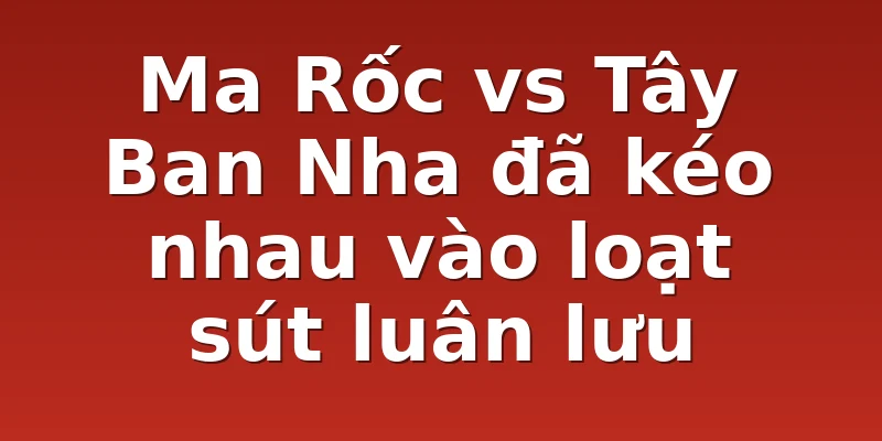 Ma Rốc vs Tây Ban Nha đã kéo nhau vào loạt sút luân lưu