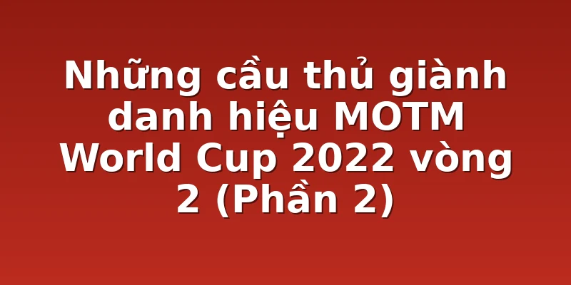 Những cầu thủ giành danh hiệu MOTM World Cup 2022 vòng 2 (Phần 2)