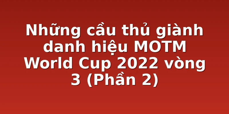 Những cầu thủ giành danh hiệu MOTM World Cup 2022 vòng 3 (Phần 2)