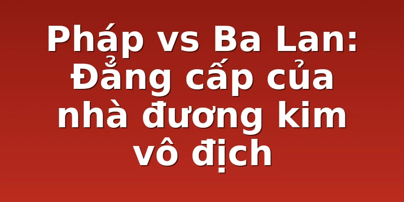 Pháp vs Ba Lan: Đẳng cấp của nhà đương kim vô địch