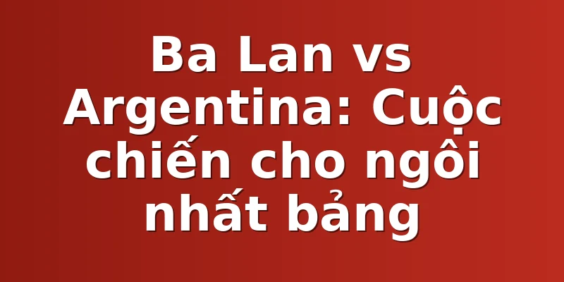 Ba Lan vs Argentina: Cuộc chiến cho ngôi nhất bảng