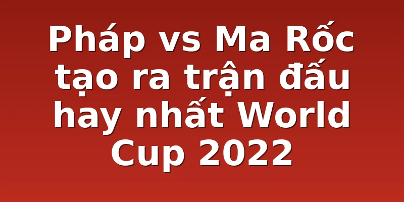 Pháp vs Ma Rốc tạo ra trận đấu hay nhất World Cup 2022