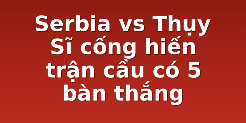 Serbia vs Thụy Sĩ cống hiến trận cầu có 5 bàn thắng