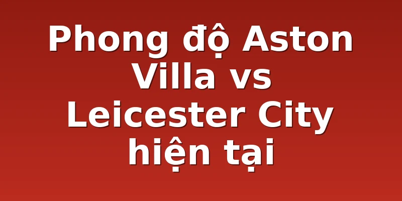 Phong độ Aston Villa vs Leicester City hiện tại