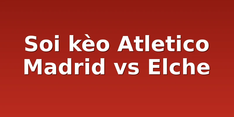 Soi kèo Atletico Madrid vs Elche