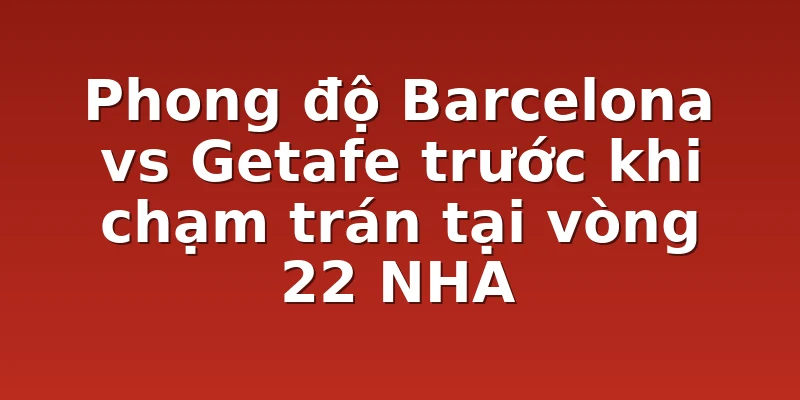Phong độ Barcelona vs Getafe trước khi chạm trán tại vòng 22 NHA