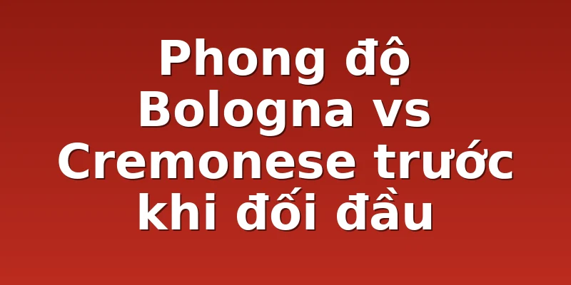 Phong độ Bologna vs Cremonese trước khi đối đầu