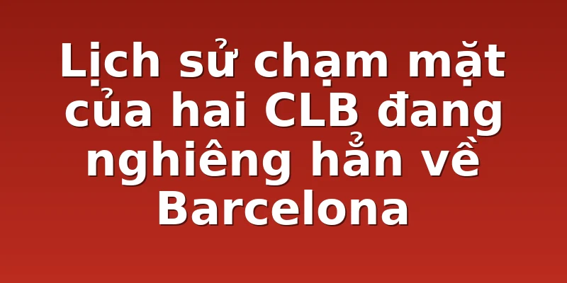 Lịch sử chạm mặt của hai CLB đang nghiêng hẳn về Barcelona