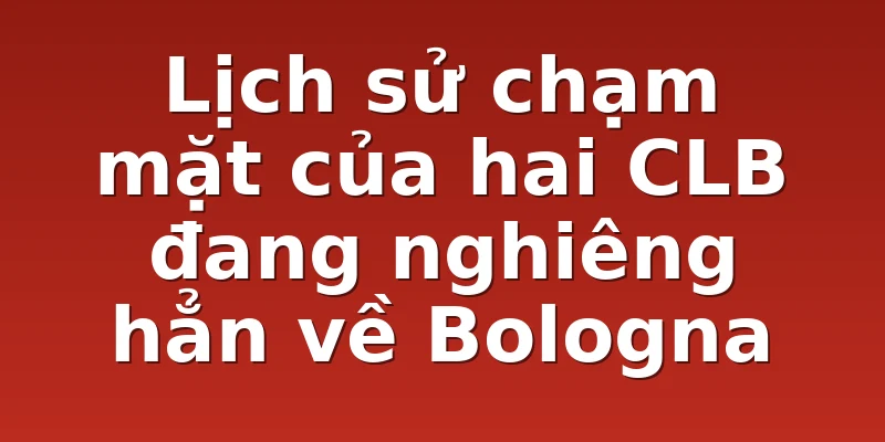 Lịch sử chạm mặt của hai CLB đang nghiêng hẳn về Bologna