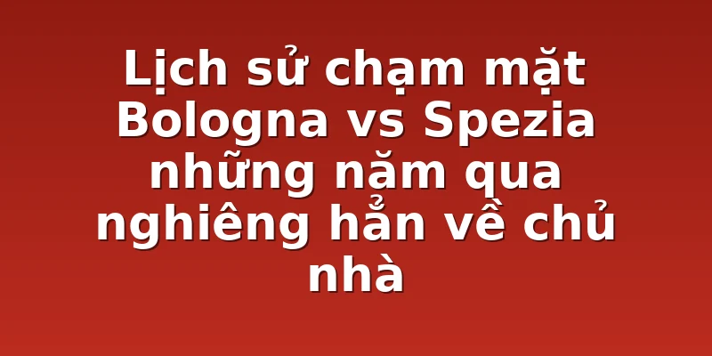 Lịch sử chạm mặt Bologna vs Spezia những năm qua nghiêng hẳn về chủ nhà