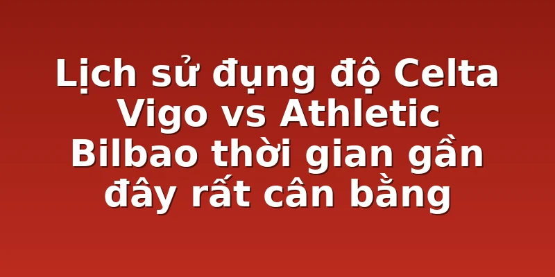 Lịch sử đụng độ Celta Vigo vs Athletic Bilbao thời gian gần đây rất cân bằng