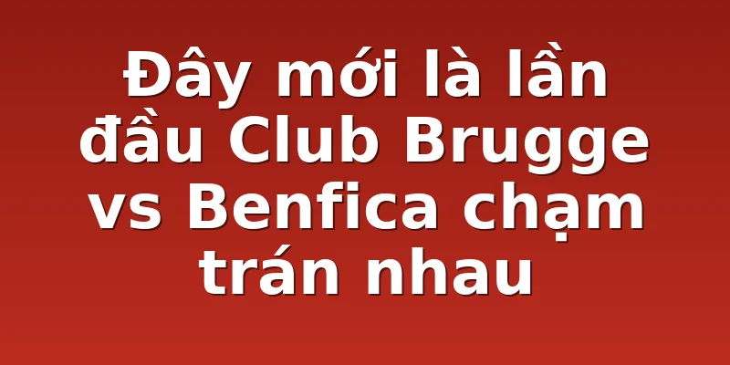 Đây mới là lần đầu Club Brugge vs Benfica chạm trán nhau