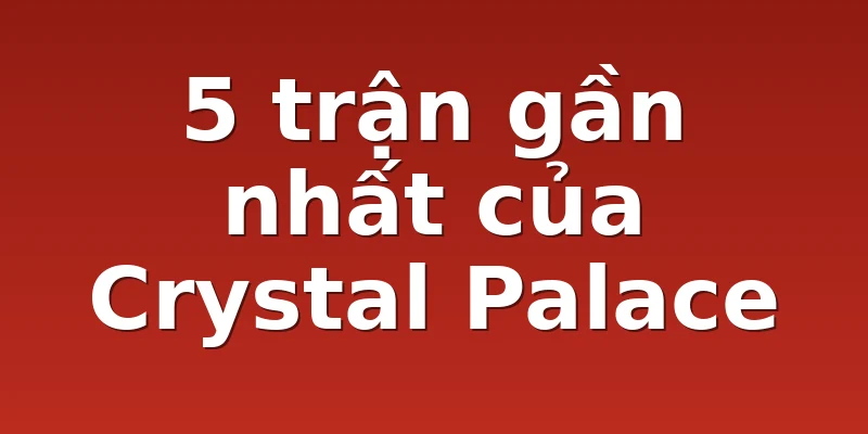 5 trận gần nhất của Crystal Palace