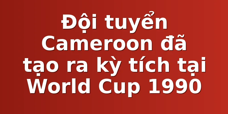 Đội tuyển Cameroon đã tạo ra kỳ tích tại World Cup 1990
