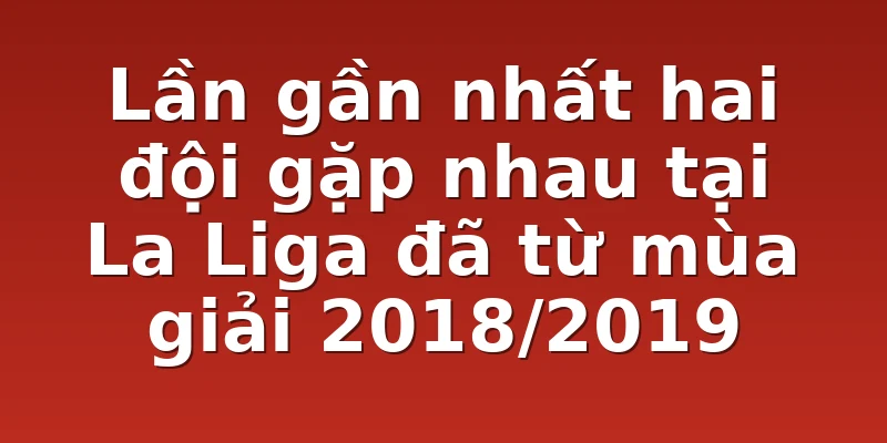 Lần gần nhất hai đội gặp nhau tại La Liga đã từ mùa giải 2018/2019