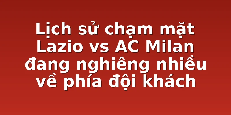 Lịch sử chạm mặt Lazio vs AC Milan đang nghiêng nhiều về phía đội khách