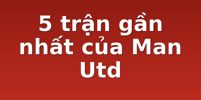 5 trận gần nhất của Man Utd
