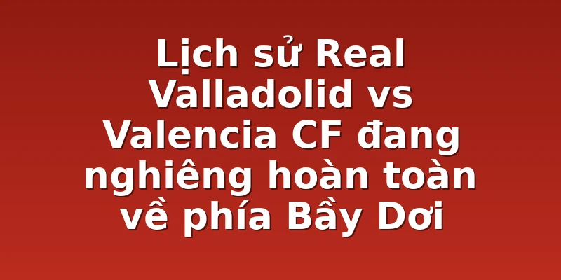 Lịch sử Real Valladolid vs Valencia CF đang nghiêng hoàn toàn về phía Bầy Dơi