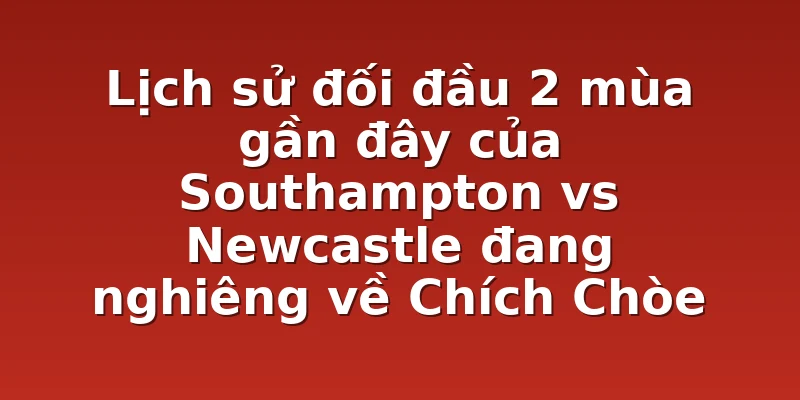 Lịch sử đối đầu 2 mùa gần đây của Southampton vs Newcastle đang nghiêng về Chích Chòe