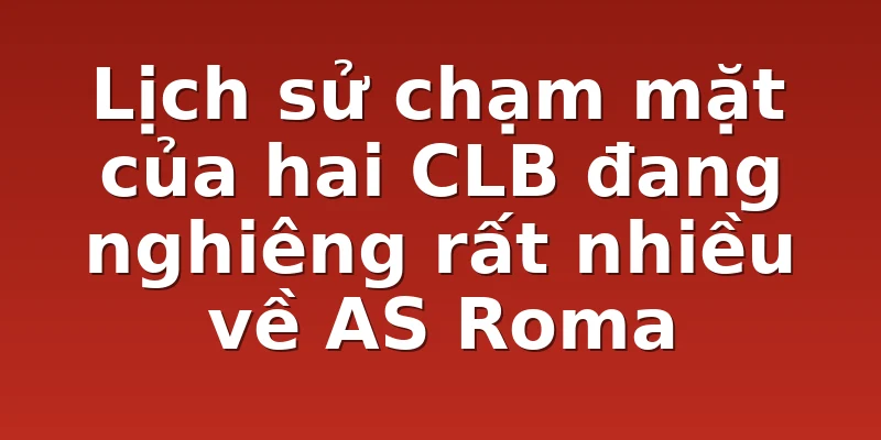 Lịch sử chạm mặt của hai CLB đang nghiêng rất nhiều về AS Roma