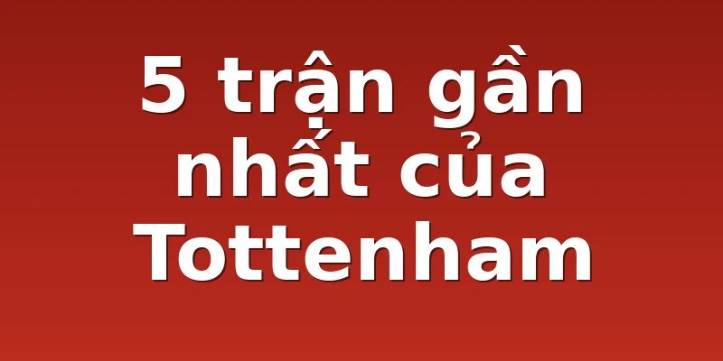 5 trận gần nhất của Tottenham