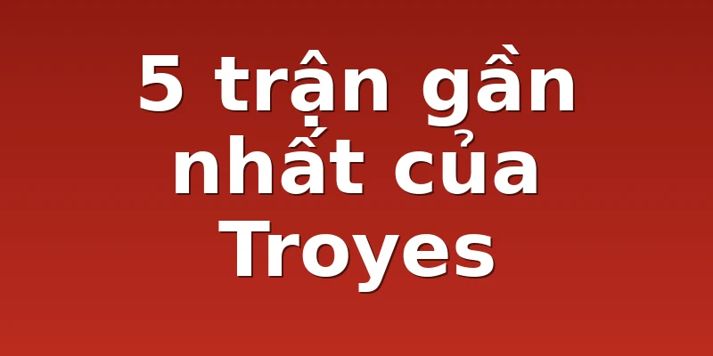 5 trận gần nhất của Troyes