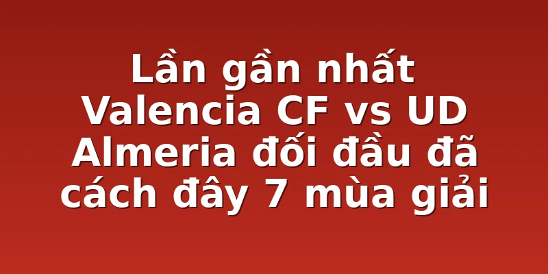 Lần gần nhất Valencia CF vs UD Almeria đối đầu đã cách đây 7 mùa giải