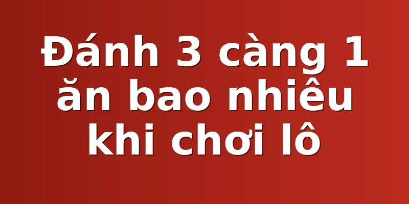 Đánh 3 càng 1 ăn bao nhiêu khi chơi lô