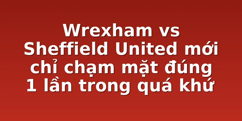 Wrexham vs Sheffield United mới chỉ chạm mặt đúng 1 lần trong quá khứ
