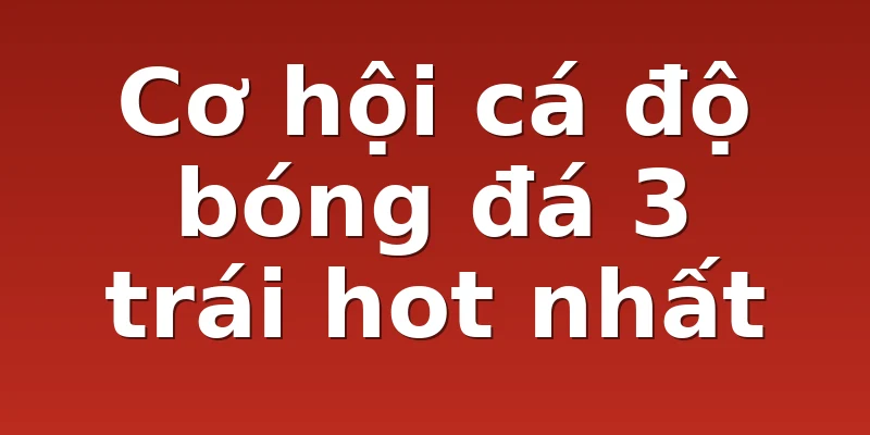 Cơ hội cá độ bóng đá 3 trái hot nhất