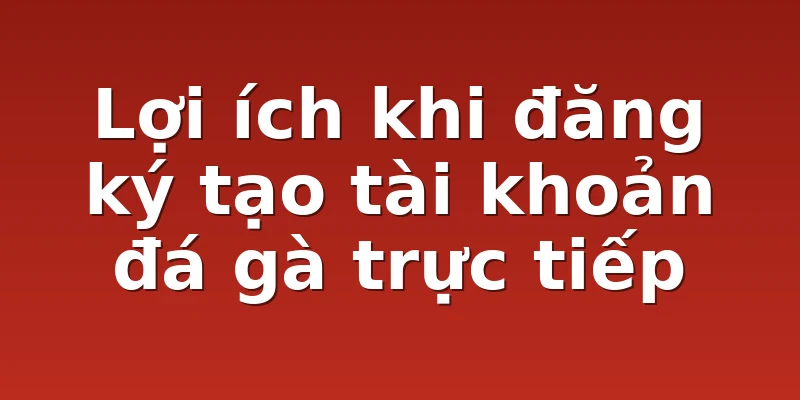 Lợi ích khi đăng ký tạo tài khoản đá gà trực tiếp