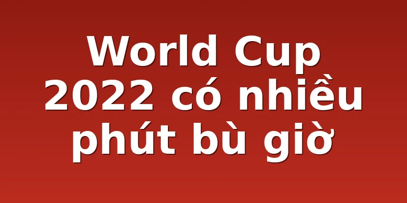 World Cup 2022 có nhiều phút bù giờ