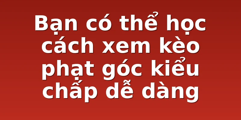 Bạn có thể học cách xem kèo phạt góc kiểu chấp dễ dàng