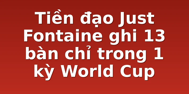 Tiền đạo Just Fontaine ghi 13 bàn chỉ trong 1 kỳ World Cup