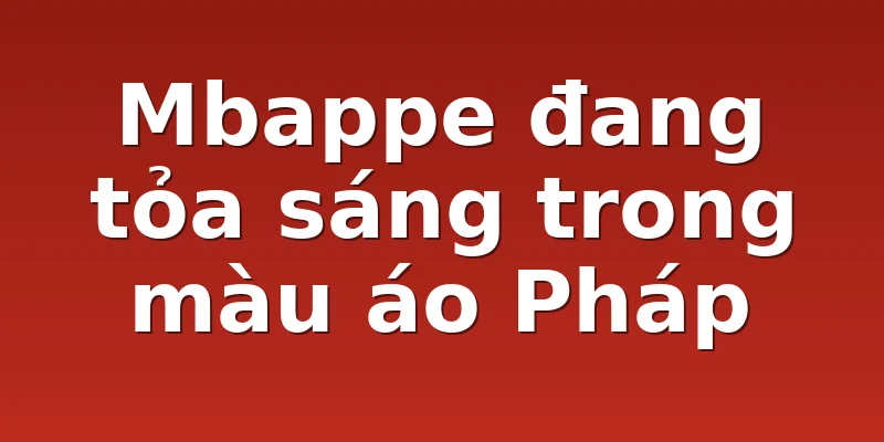 Mbappe đang tỏa sáng trong màu áo Pháp